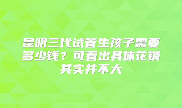昆明三代试管生孩子需要多少钱？可看出具体花销其实并不大