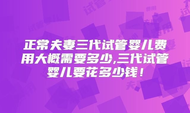 正常夫妻三代试管婴儿费用大概需要多少,三代试管婴儿要花多少钱！