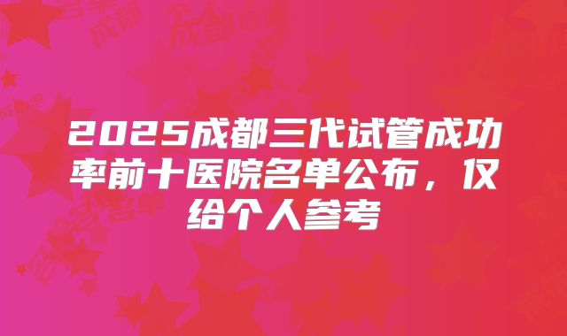 2025成都三代试管成功率前十医院名单公布，仅给个人参考