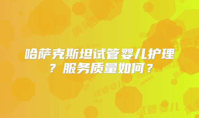 哈萨克斯坦试管婴儿护理?服务质量如何?