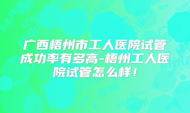 广西梧州市工人医院试管成功率有多高-梧州工人医院试管怎么样!