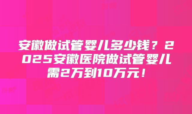 安徽做试管婴儿多少钱？2025安徽医院做试管婴儿需2万到10万元！