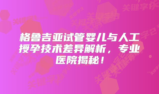格鲁吉亚试管婴儿与人工授孕技术差异解析，专业医院揭秘！