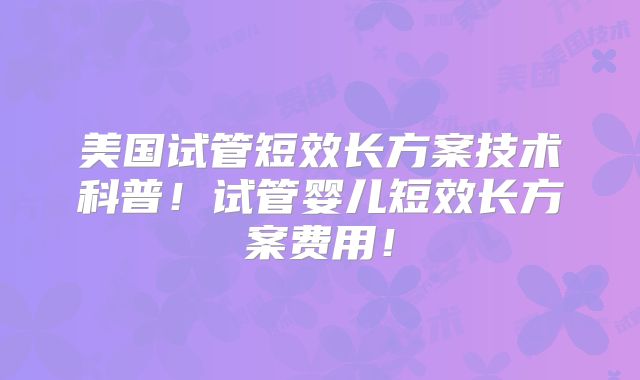 美国试管短效长方案技术科普！试管婴儿短效长方案费用！