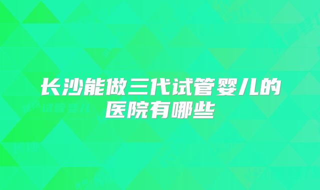长沙能做三代试管婴儿的医院有哪些