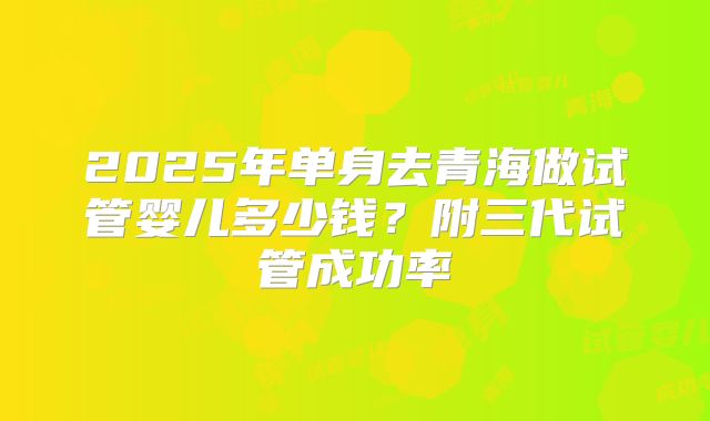 2025年单身去青海做试管婴儿多少钱?附三代试管成功率