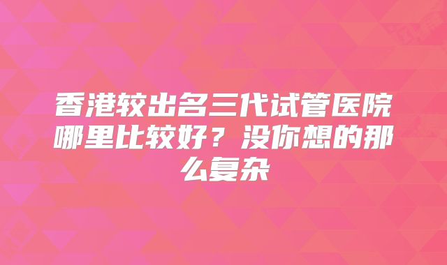香港较出名三代试管医院哪里比较好?没你想的那么复杂