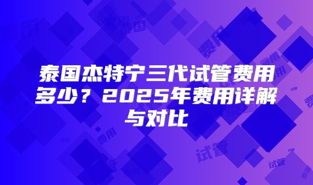 泰国杰特宁三代试管费用多少？2025年费用详解与对比