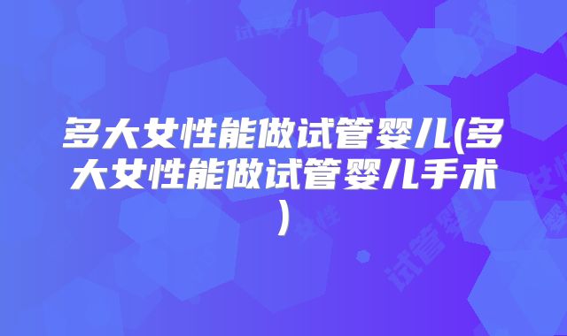 多大女性能做试管婴儿(多大女性能做试管婴儿手术)