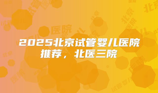 2025北京试管婴儿医院推荐，北医三院