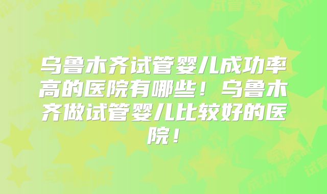 乌鲁木齐试管婴儿成功率高的医院有哪些！乌鲁木齐做试管婴儿比较好的医院！
