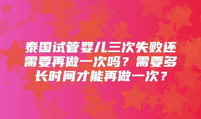泰国试管婴儿三次失败还需要再做一次吗？需要多长时间才能再做一次？