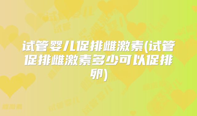 试管婴儿促排雌激素(试管促排雌激素多少可以促排卵)