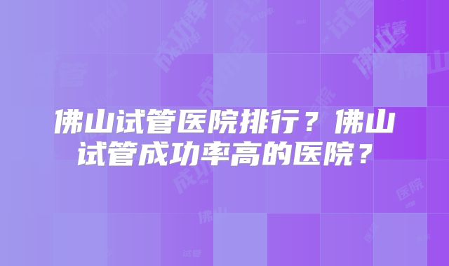 佛山试管医院排行？佛山试管成功率高的医院？