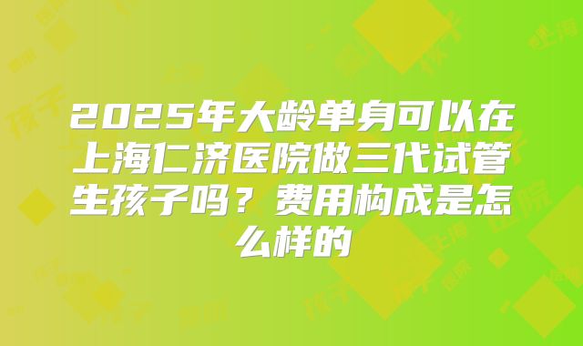 2025年大龄单身可以在上海仁济医院做三代试管生孩子吗？费用构成是怎么样的