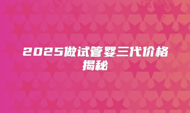 2025做试管婴三代价格揭秘