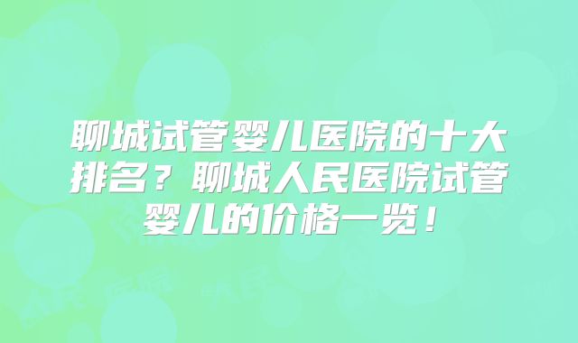 聊城试管婴儿医院的十大排名？聊城人民医院试管婴儿的价格一览！