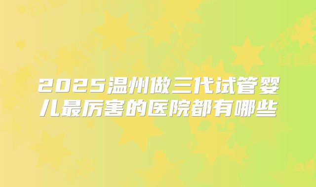 2025温州做三代试管婴儿最厉害的医院都有哪些