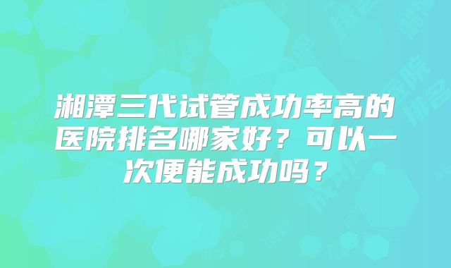 湘潭三代试管成功率高的医院排名哪家好？可以一次便能成功吗？
