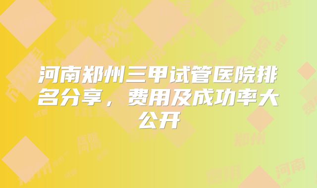 河南郑州三甲试管医院排名分享,费用及成功率大公开