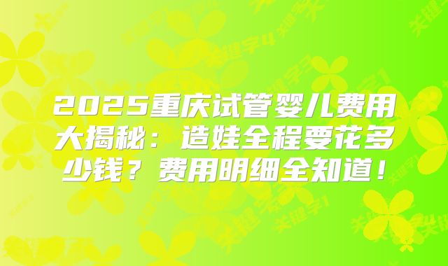 2025重庆试管婴儿费用大揭秘:造娃全程要花多少钱?费用明细全知道!