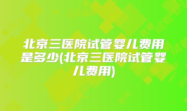 北京三医院试管婴儿费用是多少(北京三医院试管婴儿费用)