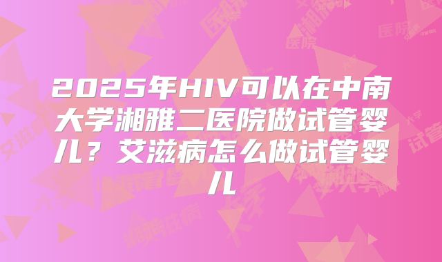 2025年HIV可以在中南大学湘雅二医院做试管婴儿?艾滋病怎么做试管婴儿
