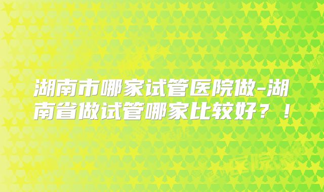 湖南市哪家试管医院做-湖南省做试管哪家比较好？！