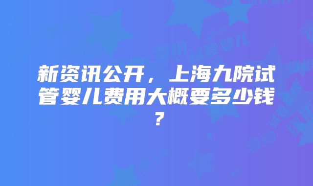 新资讯公开，上海九院试管婴儿费用大概要多少钱？