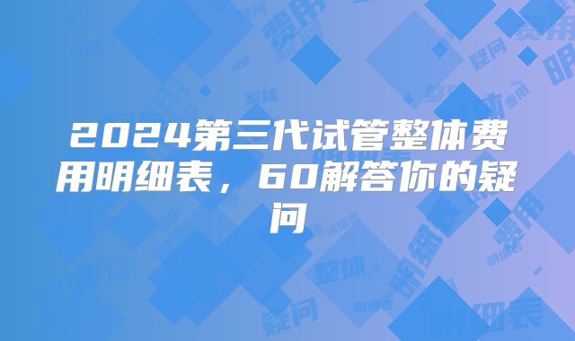 2024第三代试管整体费用明细表，60解答你的疑问