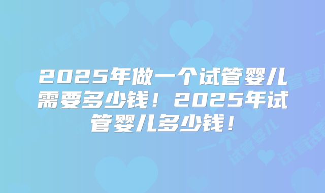 2025年做一个试管婴儿需要多少钱!2025年试管婴儿多少钱!