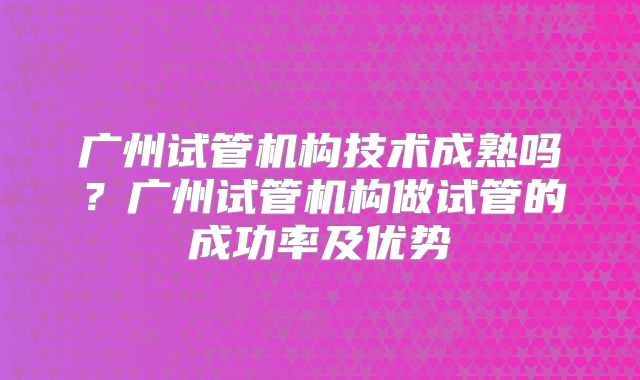 广州试管机构技术成熟吗？广州试管机构做试管的成功率及优势