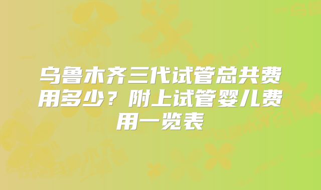 乌鲁木齐三代试管总共费用多少？附上试管婴儿费用一览表