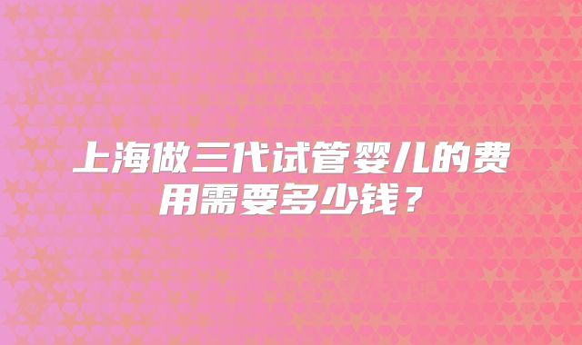 上海做三代试管婴儿的费用需要多少钱？