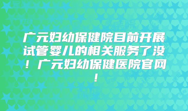 广元妇幼保健院目前开展试管婴儿的相关服务了没！广元妇幼保健医院官网！