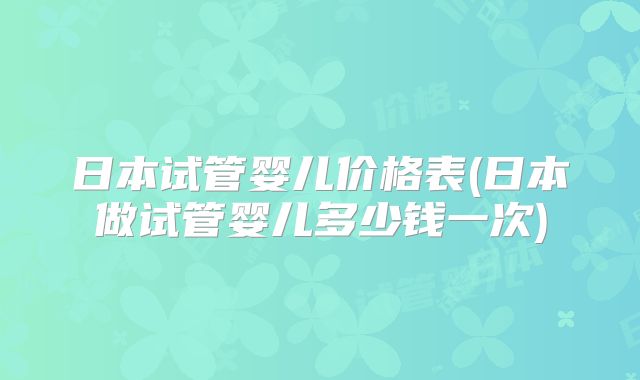 日本试管婴儿价格表(日本做试管婴儿多少钱一次)