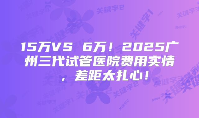 15万VS 6万！2025广州三代试管医院费用实情 ，差距太扎心！