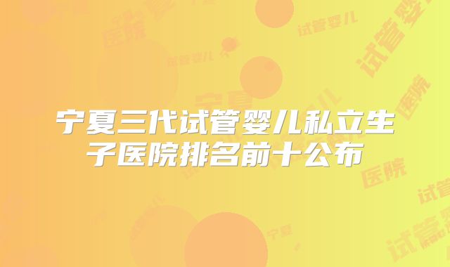 宁夏三代试管婴儿私立生子医院排名前十公布