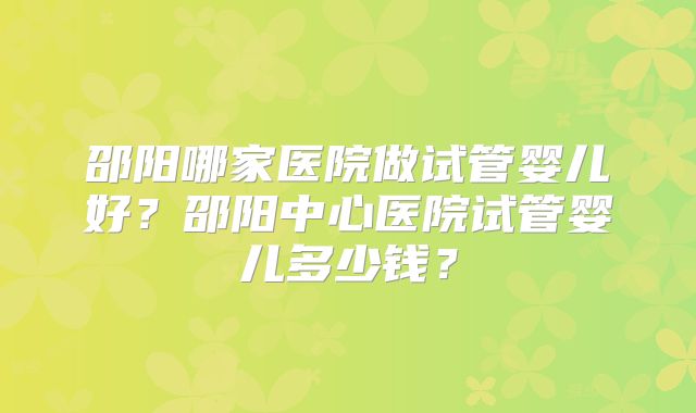 邵阳哪家医院做试管婴儿好？邵阳中心医院试管婴儿多少钱？