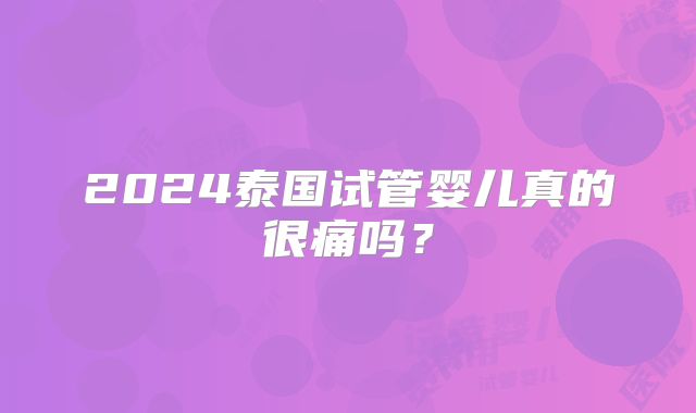 2024泰国试管婴儿真的很痛吗？