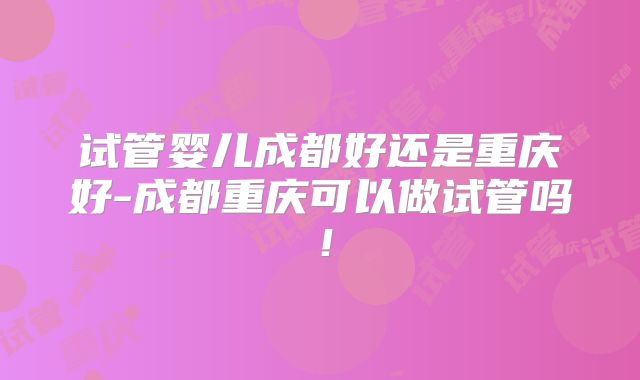 试管婴儿成都好还是重庆好-成都重庆可以做试管吗！