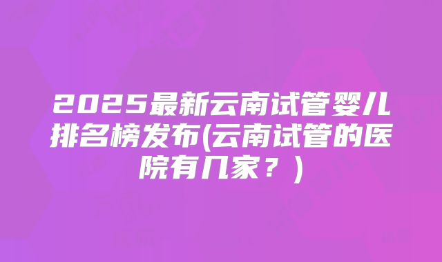 2025最新云南试管婴儿排名榜发布(云南试管的医院有几家?)
