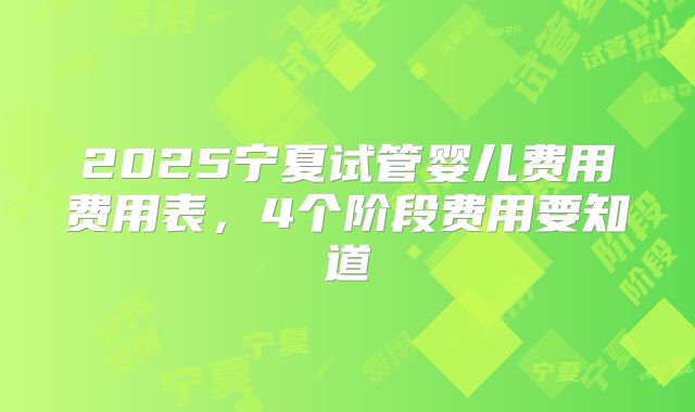 2025宁夏试管婴儿费用费用表，4个阶段费用要知道
