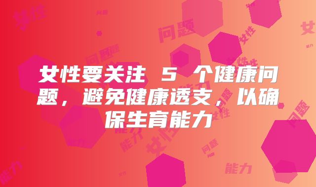 女性要关注 5 个健康问题，避免健康透支，以确保生育能力