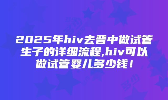 2025年hiv去晋中做试管生子的详细流程,hiv可以做试管婴儿多少钱！