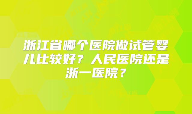 浙江省哪个医院做试管婴儿比较好?人民医院还是浙一医院?