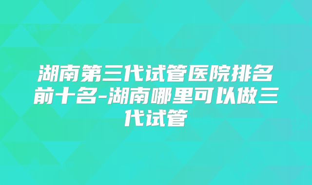 湖南第三代试管医院排名前十名-湖南哪里可以做三代试管