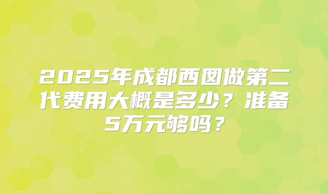 2025年成都西囡做第二代费用大概是多少?准备5万元够吗?