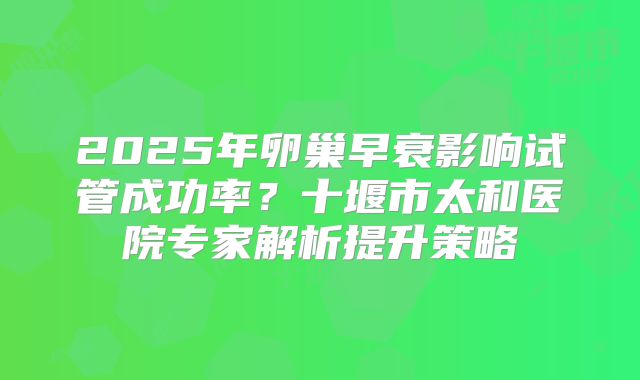 2025年卵巢早衰影响试管成功率？十堰市太和医院专家解析提升策略