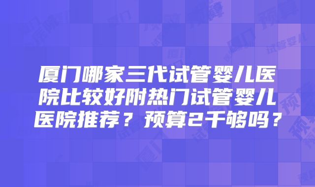 厦门哪家三代试管婴儿医院比较好附热门试管婴儿医院推荐？预算2千够吗？